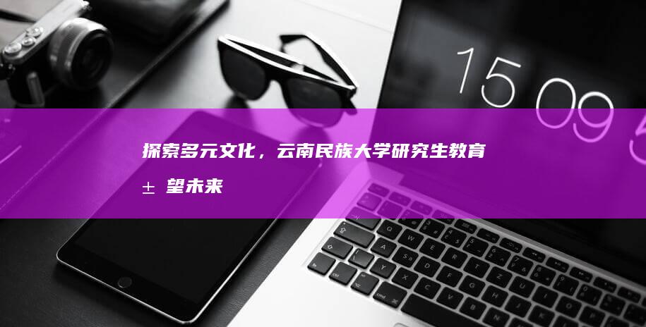 探索多元文化，云南民族大学研究生教育展望未来